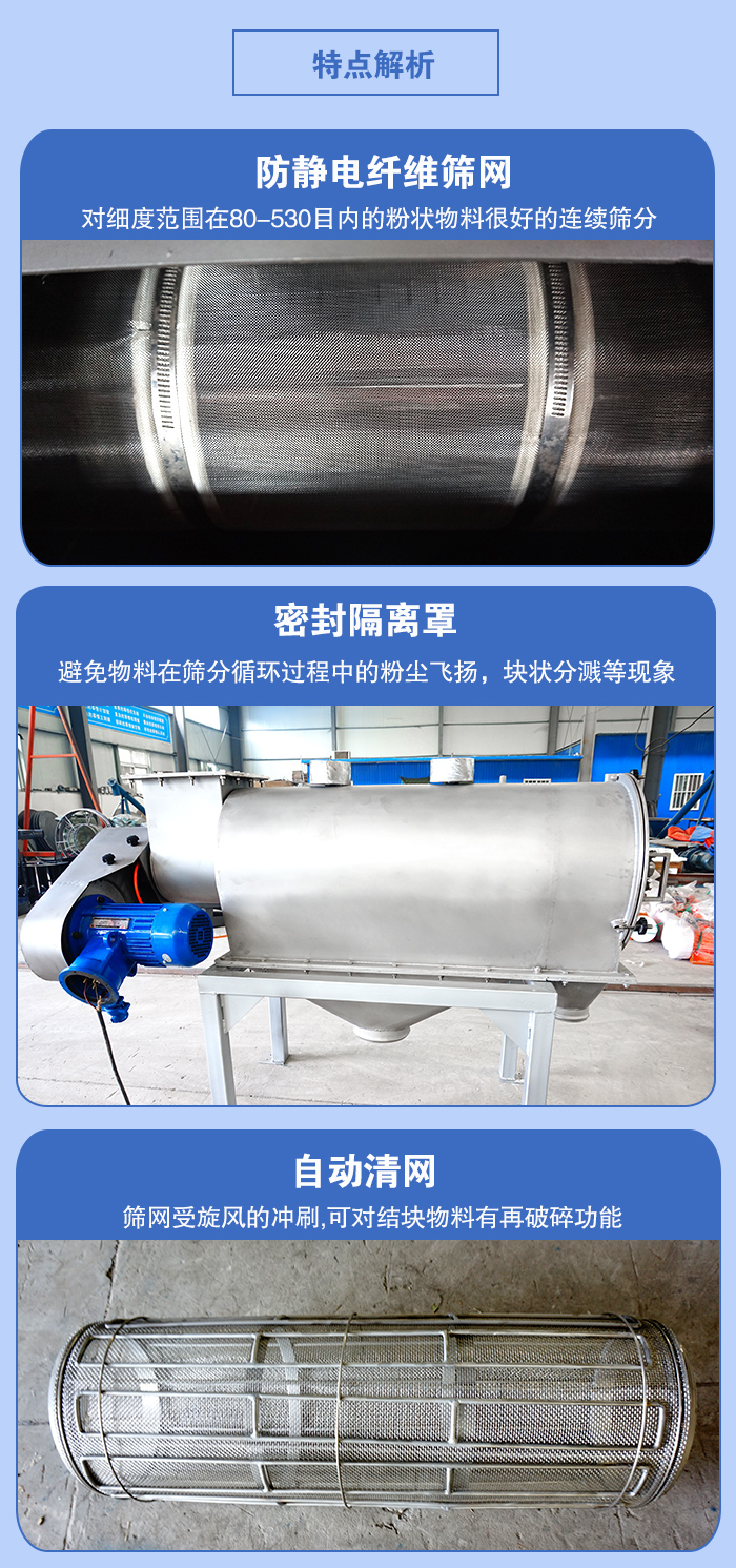 气旋筛的特点：防静电纤维筛网:对细度范围在80-530目内的粉状物料很好的连续筛分。密封隔离罩：避免物料在筛分循环过程中的粉尘飞扬，块状分溅等现象。自动清网，筛网受旋风的冲刷，可对结块物料有破碎功能。